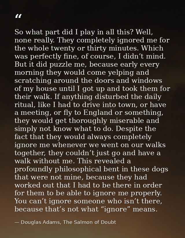 So what part did I play in all this? Well, none really. They completely ignored me for the whole twenty or thirty minute — Douglas Adams, The Salmon of Doubt