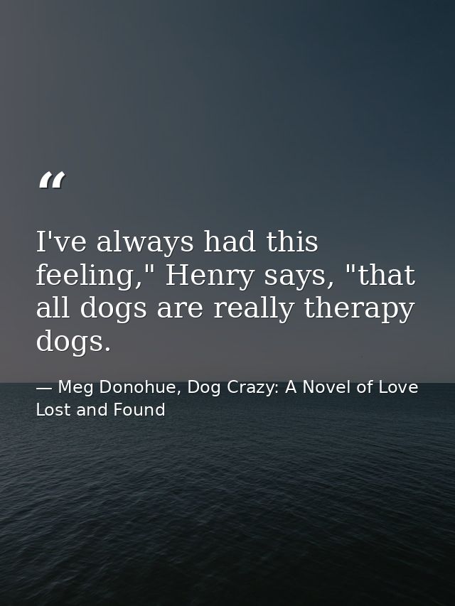 I've always had this feeling," Henry says, "that all dogs are really therapy dogs. — Meg Donohue, Dog Crazy: A Novel of Love Lost and Found