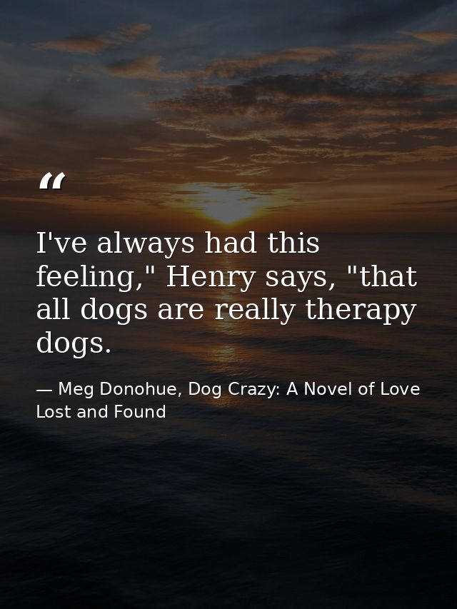 I've always had this feeling," Henry says, "that all dogs are really therapy dogs. — Meg Donohue, Dog Crazy: A Novel of Love Lost and Found