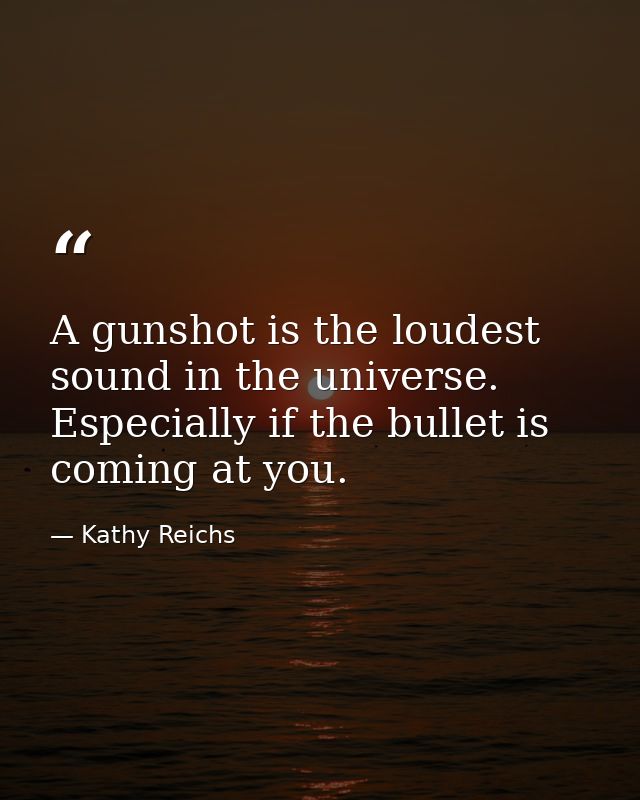 A gunshot is the loudest sound in the universe. Especially if the bullet is coming at you. — Kathy Reichs