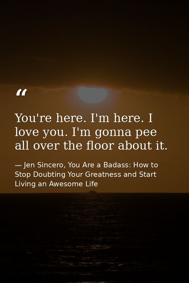 You're here. I'm here. I love you. I'm gonna pee all over the floor about it. — Jen Sincero, You Are a Badass: How to Stop Doubting Your Greatness and Start Living an Awesome Life