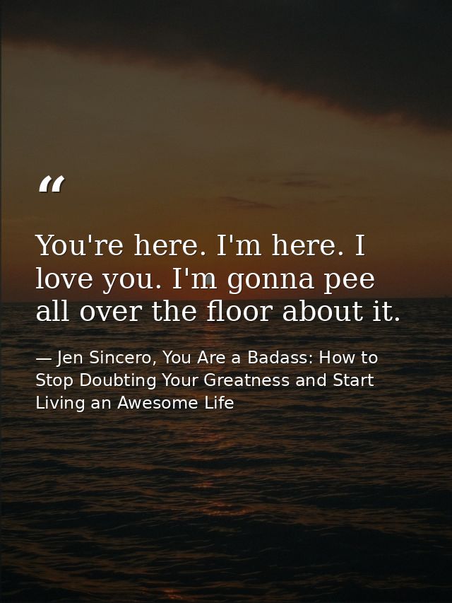 You're here. I'm here. I love you. I'm gonna pee all over the floor about it. — Jen Sincero, You Are a Badass: How to Stop Doubting Your Greatness and Start Living an Awesome Life