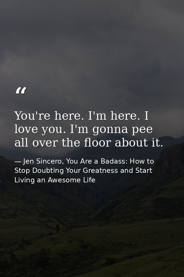 You're here. I'm here. I love you. I'm gonna pee all over the floor about it. — Jen Sincero, You Are a Badass: How to Stop Doubting Your Greatness and Start Living an Awesome Life