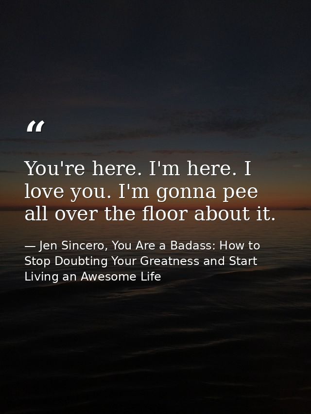 You're here. I'm here. I love you. I'm gonna pee all over the floor about it. — Jen Sincero, You Are a Badass: How to Stop Doubting Your Greatness and Start Living an Awesome Life
