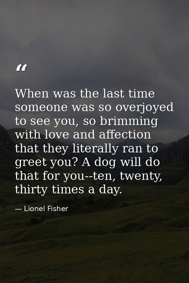 When was the last time someone was so overjoyed to see you, so brimming with love and affection that they literally ran  — Lionel Fisher