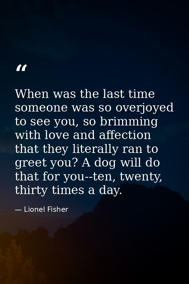 When was the last time someone was so overjoyed to see you, so brimming with love and affection that they literally ran  — Lionel Fisher