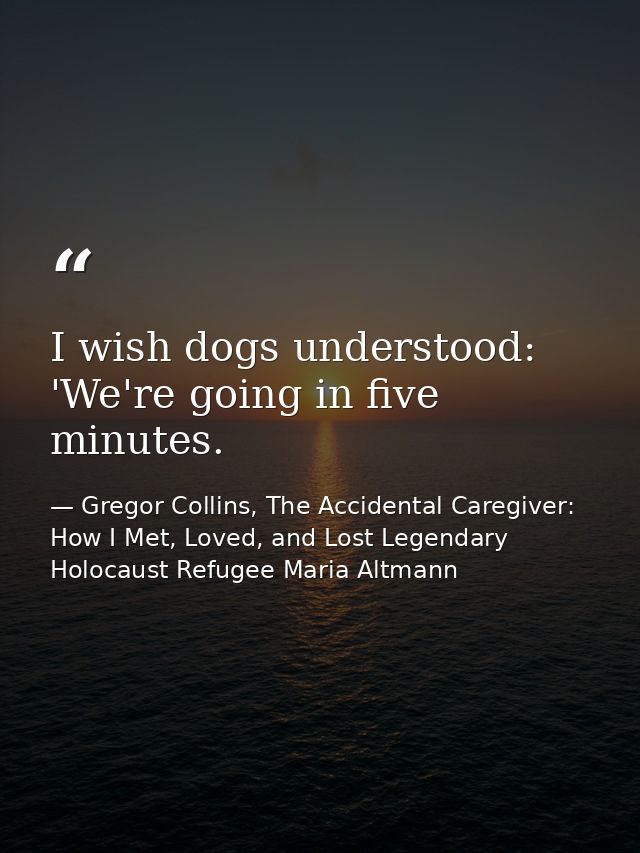 I wish dogs understood: 'We're going in five minutes. — Gregor Collins, The Accidental Caregiver: How I Met, Loved, and Lost Legendary Holocaust Refugee Maria Altmann