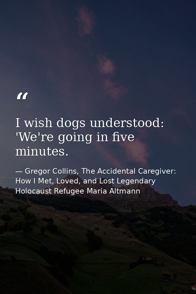 I wish dogs understood: 'We're going in five minutes. — Gregor Collins, The Accidental Caregiver: How I Met, Loved, and Lost Legendary Holocaust Refugee Maria Altmann