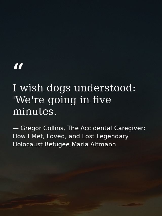 I wish dogs understood: 'We're going in five minutes. — Gregor Collins, The Accidental Caregiver: How I Met, Loved, and Lost Legendary Holocaust Refugee Maria Altmann