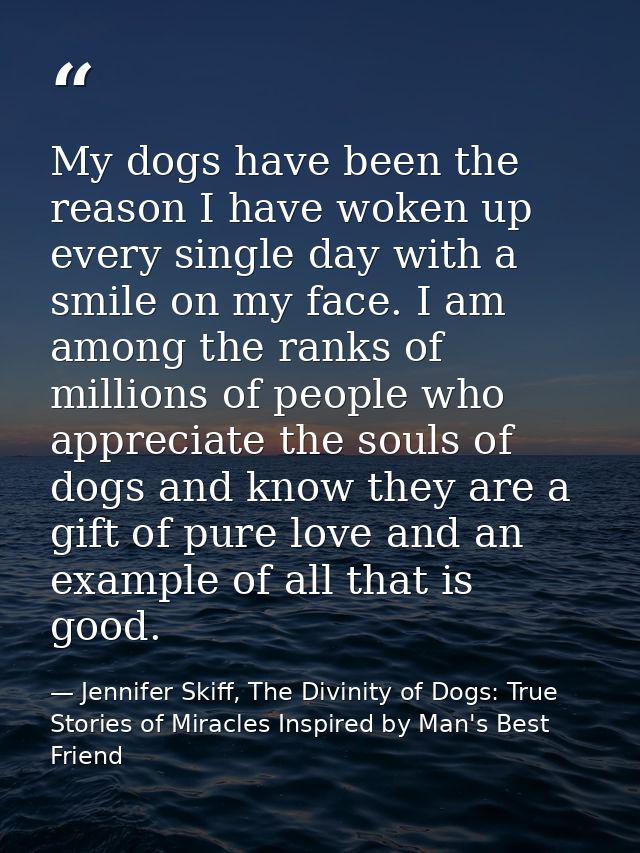 My dogs have been the reason I have woken up every single day with a smile on my face. I am among the ranks of millions  — Jennifer Skiff, The Divinity of Dogs: True Stories of Miracles Inspired by Man's Best Friend