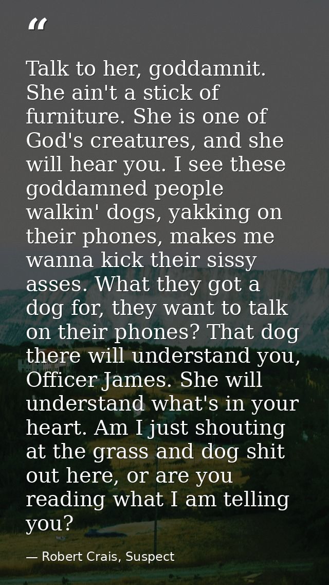 Talk to her, goddamnit. She ain't a stick of furniture. She is one of God's creatures, and she will hear you. I see thes — Robert Crais, Suspect