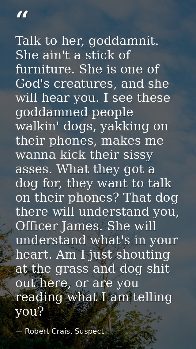 Talk to her, goddamnit. She ain't a stick of furniture. She is one of God's creatures, and she will hear you. I see thes — Robert Crais, Suspect