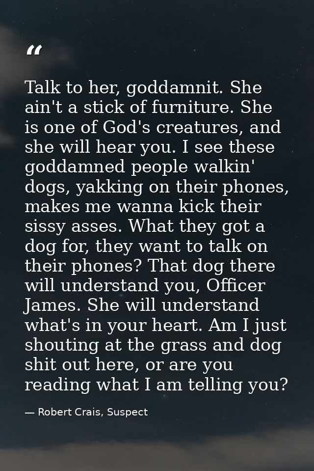 Talk to her, goddamnit. She ain't a stick of furniture. She is one of God's creatures, and she will hear you. I see thes — Robert Crais, Suspect