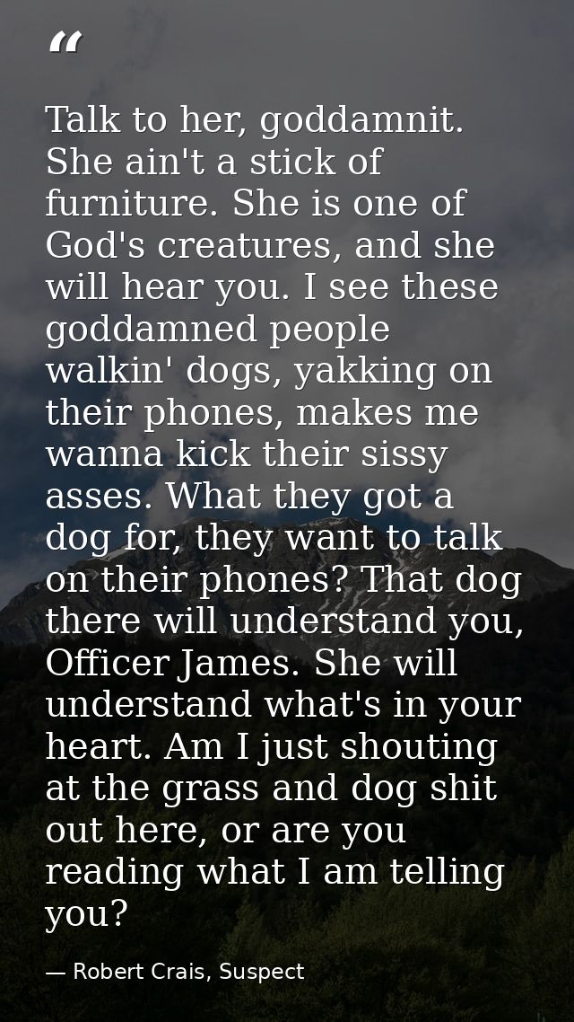 Talk to her, goddamnit. She ain't a stick of furniture. She is one of God's creatures, and she will hear you. I see thes — Robert Crais, Suspect
