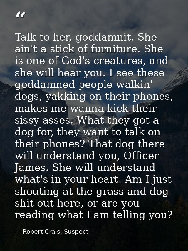 Talk to her, goddamnit. She ain't a stick of furniture. She is one of God's creatures, and she will hear you. I see thes — Robert Crais, Suspect