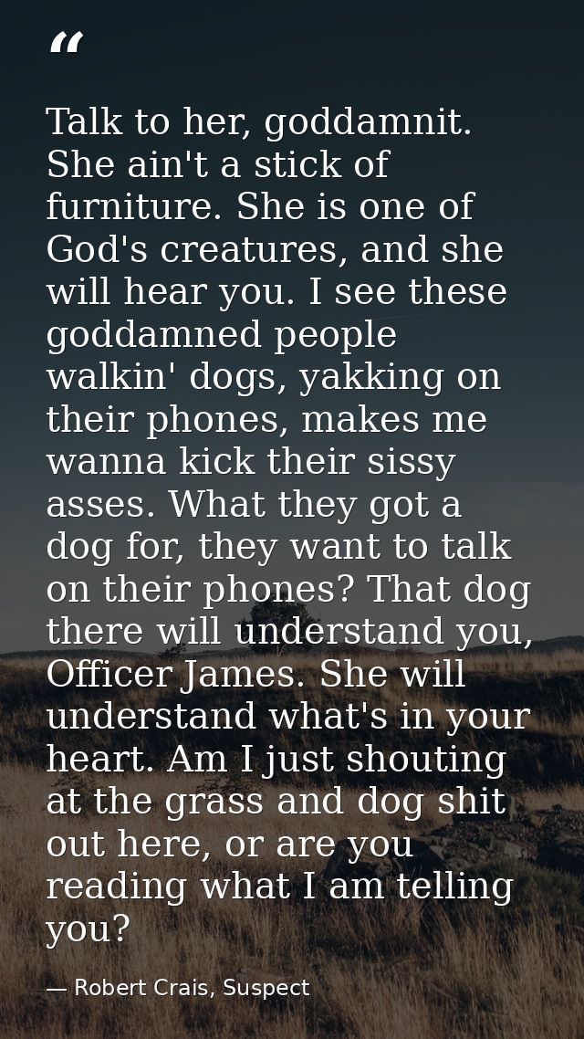 Talk to her, goddamnit. She ain't a stick of furniture. She is one of God's creatures, and she will hear you. I see thes — Robert Crais, Suspect