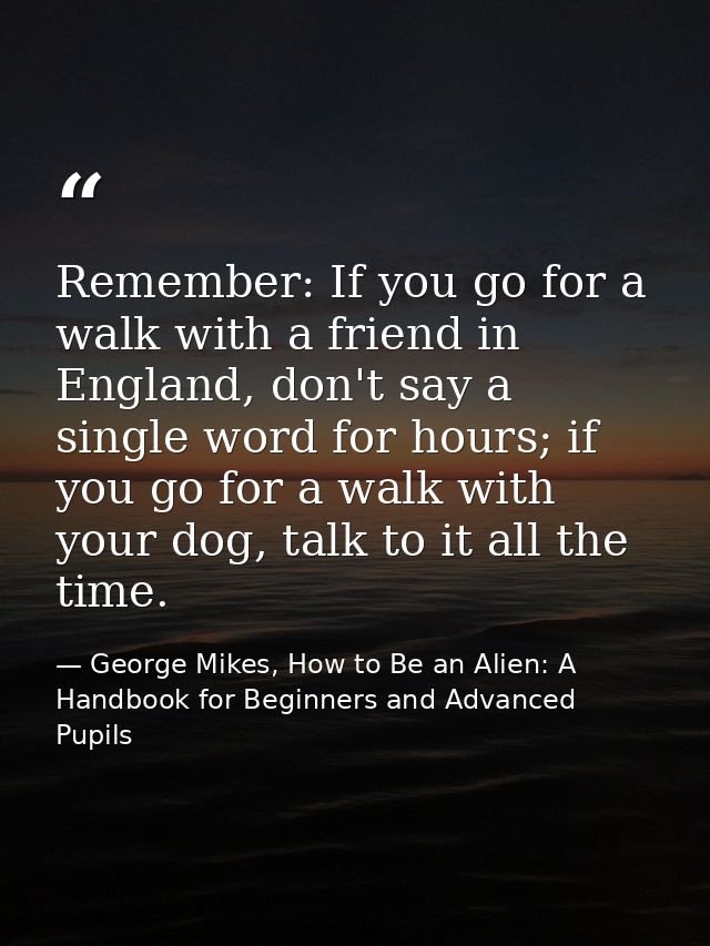 Remember: If you go for a walk with a friend in England, don't say a single word for hours; if you go for a walk with yo — George Mikes, How to Be an Alien: A Handbook for Beginners and Advanced Pupils