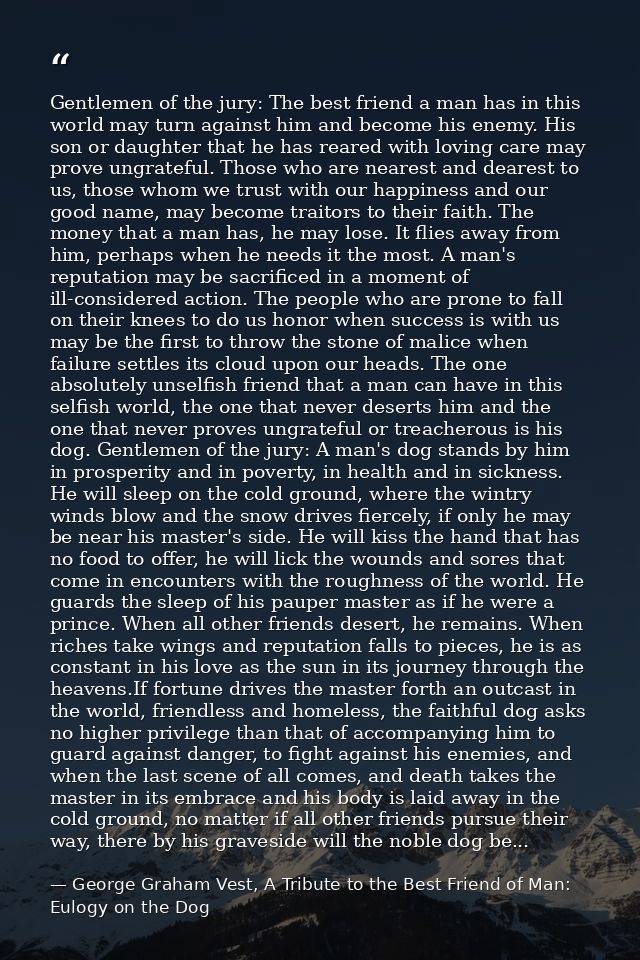 Gentlemen of the jury: The best friend a man has in this world may turn against him and become his enemy. His son or dau — George Graham Vest, A Tribute to the Best Friend of Man: Eulogy on the Dog