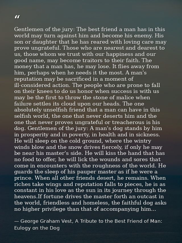 Gentlemen of the jury: The best friend a man has in this world may turn against him and become his enemy. His son or dau — George Graham Vest, A Tribute to the Best Friend of Man: Eulogy on the Dog
