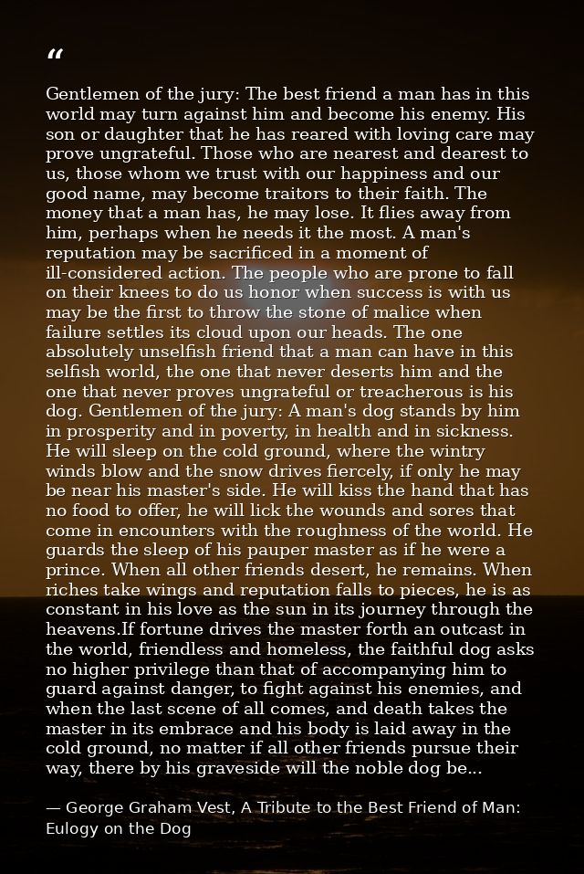 Gentlemen of the jury: The best friend a man has in this world may turn against him and become his enemy. His son or dau — George Graham Vest, A Tribute to the Best Friend of Man: Eulogy on the Dog