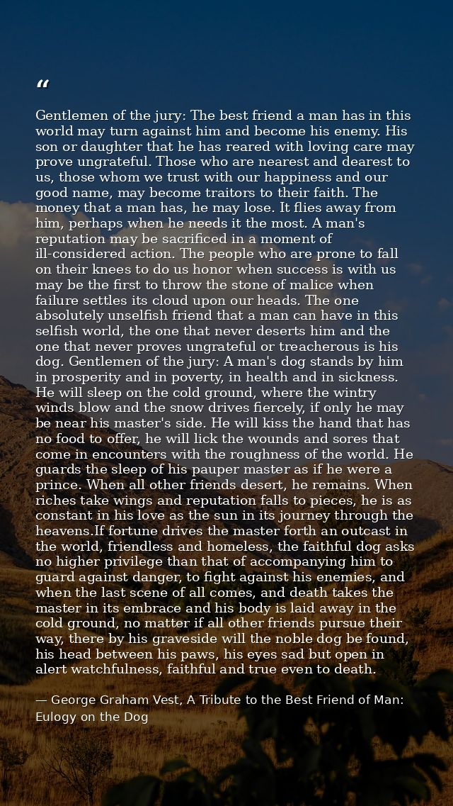 Gentlemen of the jury: The best friend a man has in this world may turn against him and become his enemy. His son or dau — George Graham Vest, A Tribute to the Best Friend of Man: Eulogy on the Dog