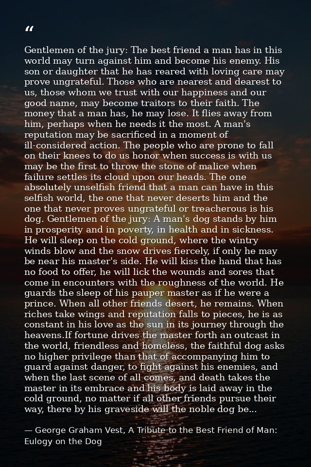 Gentlemen of the jury: The best friend a man has in this world may turn against him and become his enemy. His son or dau — George Graham Vest, A Tribute to the Best Friend of Man: Eulogy on the Dog