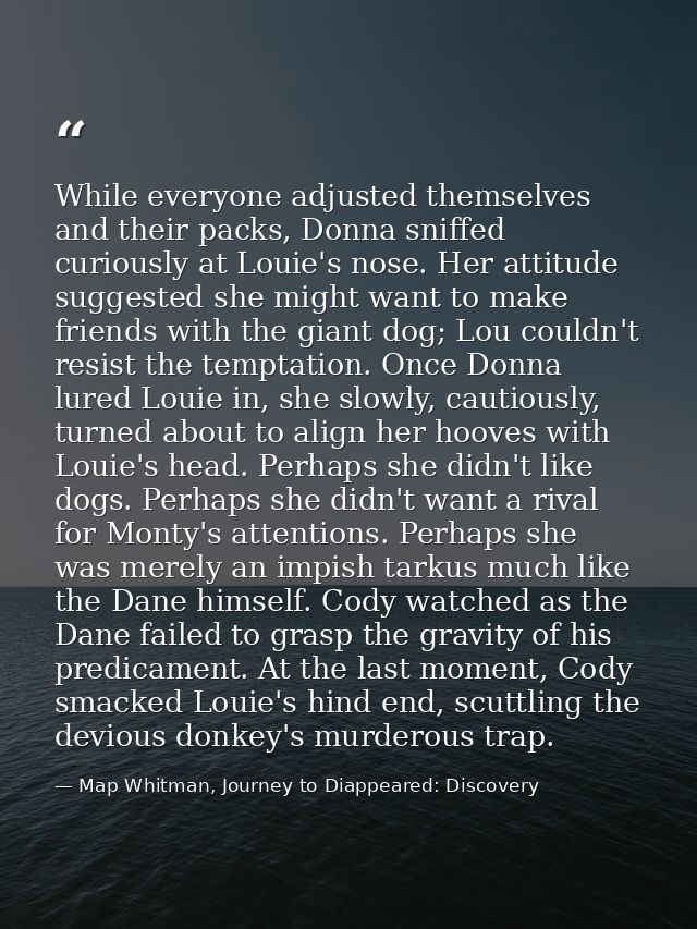While everyone adjusted themselves and their packs, Donna sniffed curiously at Louie's nose. Her attitude suggested she  — Map Whitman, Journey to Diappeared: Discovery