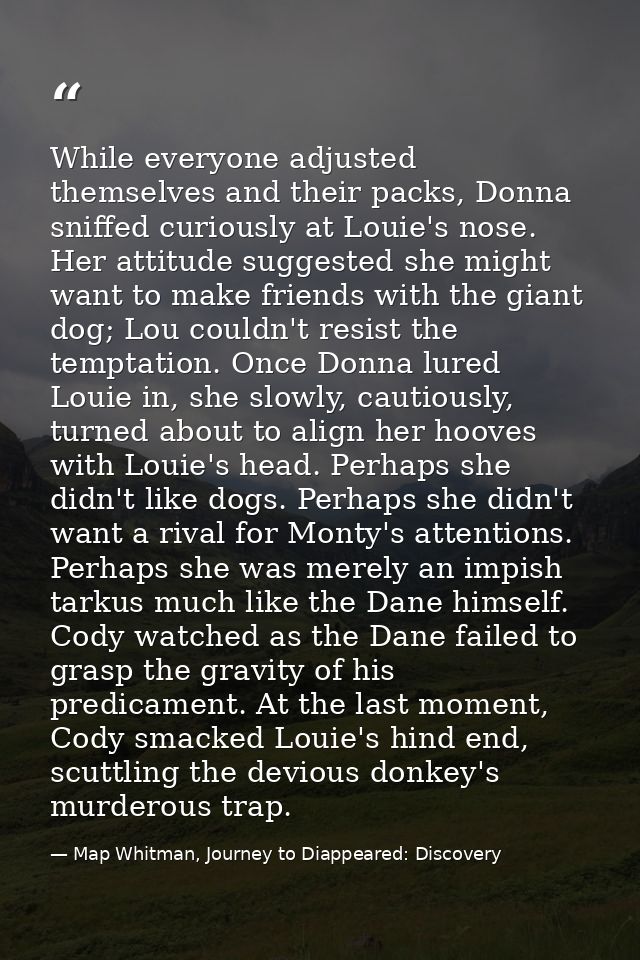 While everyone adjusted themselves and their packs, Donna sniffed curiously at Louie's nose. Her attitude suggested she  — Map Whitman, Journey to Diappeared: Discovery