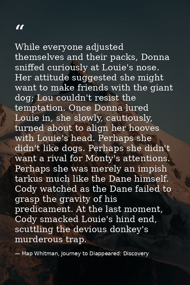 While everyone adjusted themselves and their packs, Donna sniffed curiously at Louie's nose. Her attitude suggested she  — Map Whitman, Journey to Diappeared: Discovery