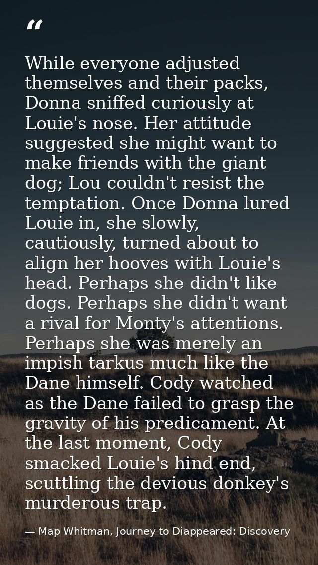 While everyone adjusted themselves and their packs, Donna sniffed curiously at Louie's nose. Her attitude suggested she  — Map Whitman, Journey to Diappeared: Discovery