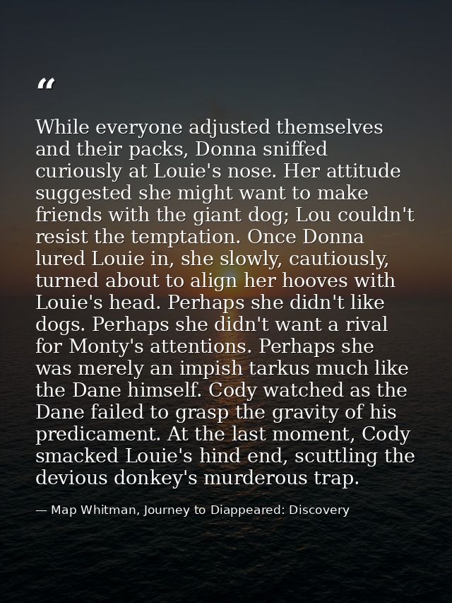 While everyone adjusted themselves and their packs, Donna sniffed curiously at Louie's nose. Her attitude suggested she  — Map Whitman, Journey to Diappeared: Discovery