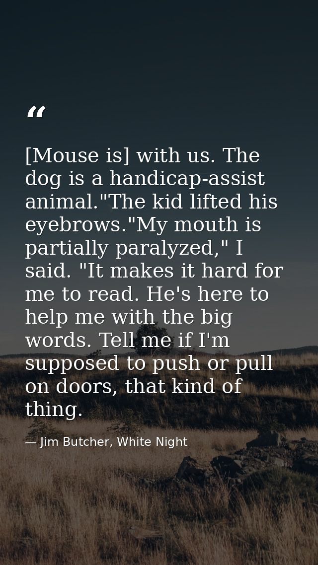 [Mouse is] with us. The dog is a handicap-assist animal."The kid lifted his eyebrows."My mouth is partially paralyzed,"  — Jim Butcher, White Night