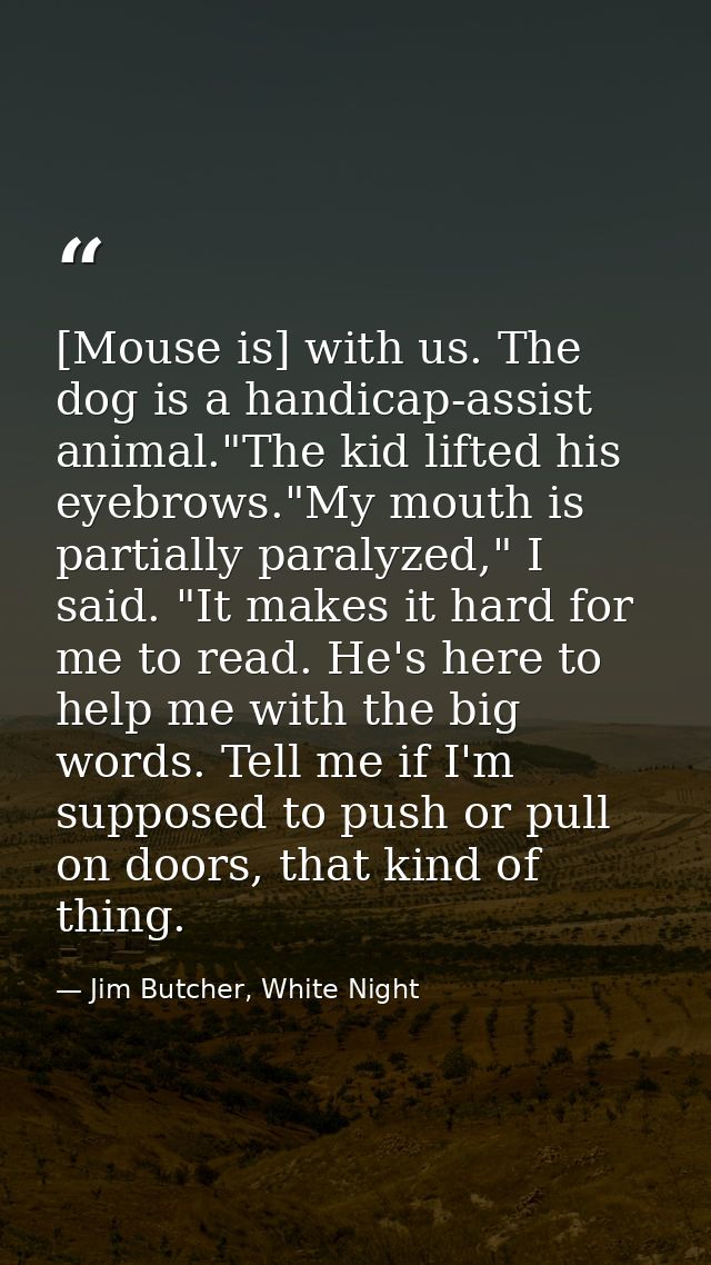 [Mouse is] with us. The dog is a handicap-assist animal."The kid lifted his eyebrows."My mouth is partially paralyzed,"  — Jim Butcher, White Night