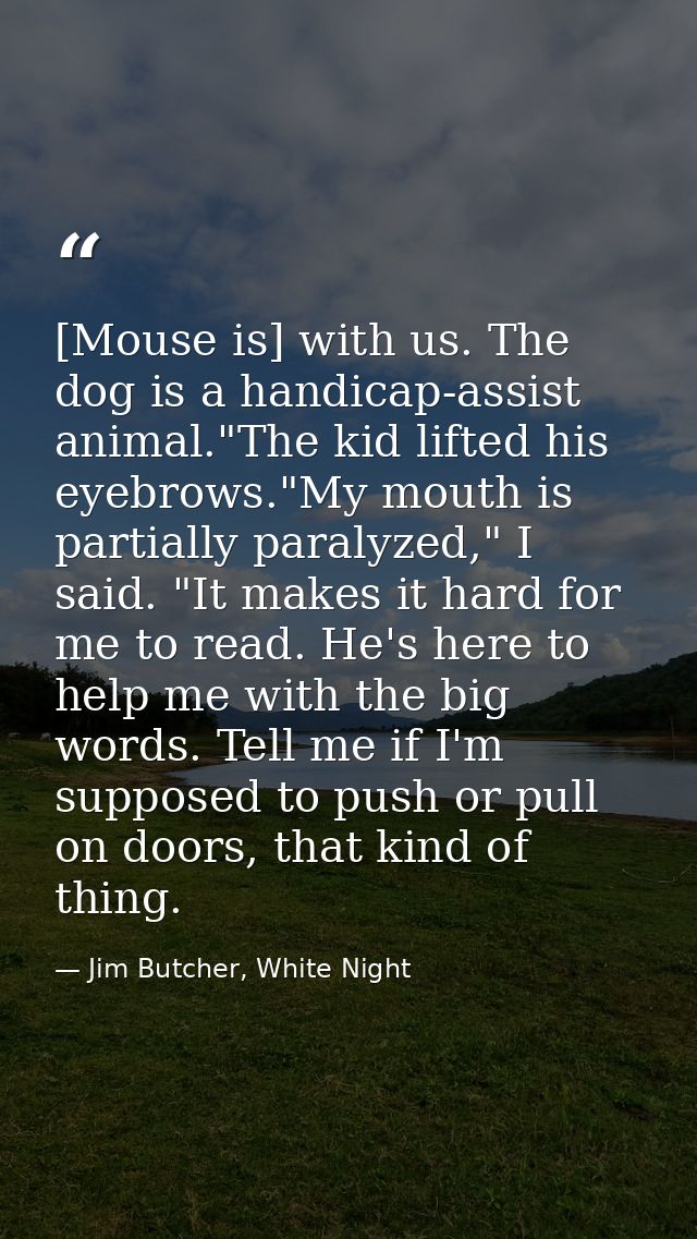 [Mouse is] with us. The dog is a handicap-assist animal."The kid lifted his eyebrows."My mouth is partially paralyzed,"  — Jim Butcher, White Night