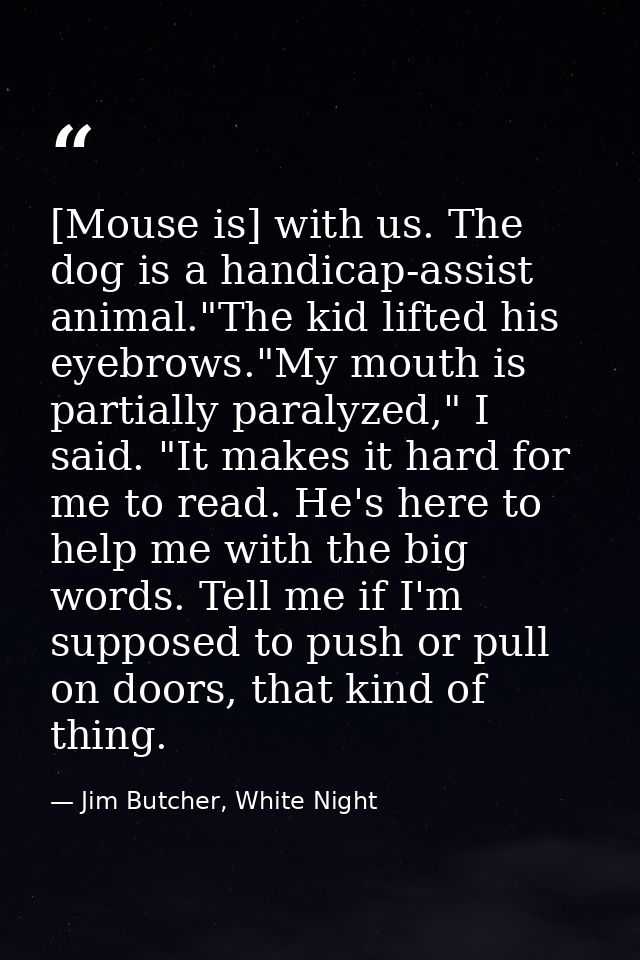 [Mouse is] with us. The dog is a handicap-assist animal."The kid lifted his eyebrows."My mouth is partially paralyzed,"  — Jim Butcher, White Night