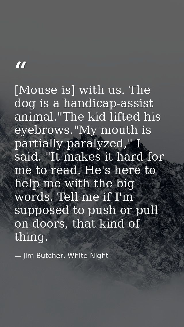 [Mouse is] with us. The dog is a handicap-assist animal."The kid lifted his eyebrows."My mouth is partially paralyzed,"  — Jim Butcher, White Night