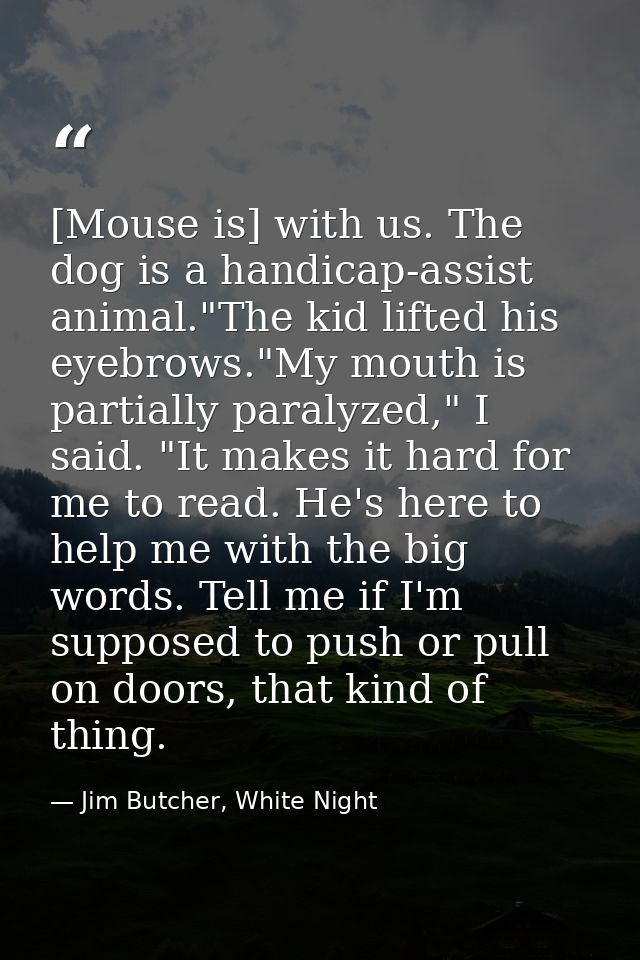 [Mouse is] with us. The dog is a handicap-assist animal."The kid lifted his eyebrows."My mouth is partially paralyzed,"  — Jim Butcher, White Night