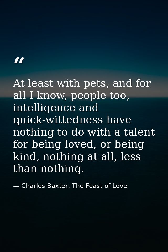 At least with pets, and for all I know, people too, intelligence and quick-wittedness have nothing to do with a talent f — Charles Baxter, The Feast of Love