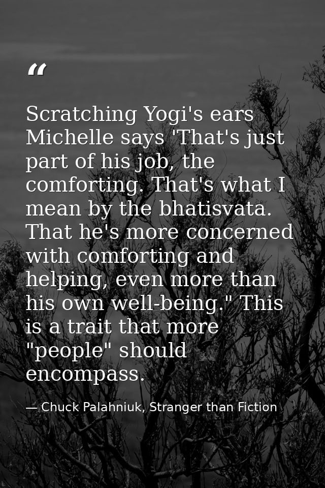 Scratching Yogi's ears Michelle says 'That's just part of his job, the comforting. That's what I mean by the bhatisvata. — Chuck Palahniuk, Stranger than Fiction