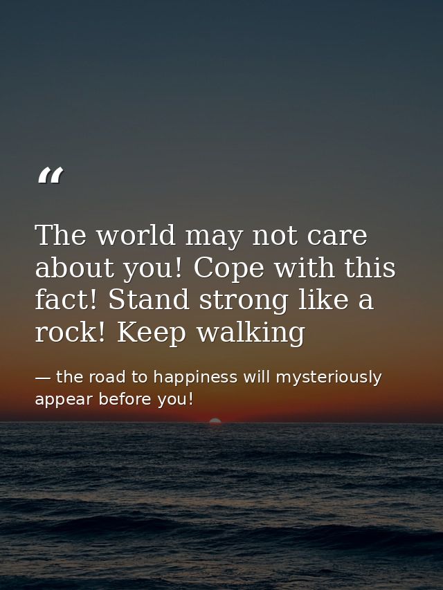 The world may not care about you! Cope with this fact! Stand strong like a rock! Keep walking — the road to happiness will mysteriously appear before you!