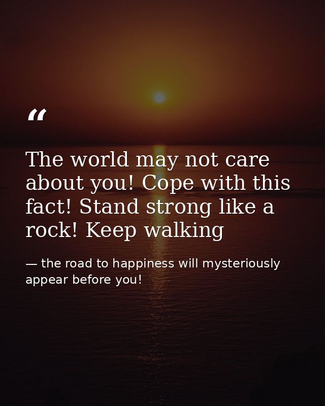 The world may not care about you! Cope with this fact! Stand strong like a rock! Keep walking — the road to happiness will mysteriously appear before you!