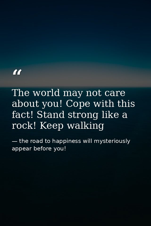 The world may not care about you! Cope with this fact! Stand strong like a rock! Keep walking — the road to happiness will mysteriously appear before you!