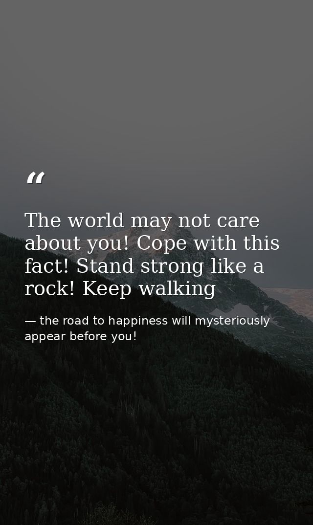 The world may not care about you! Cope with this fact! Stand strong like a rock! Keep walking — the road to happiness will mysteriously appear before you!