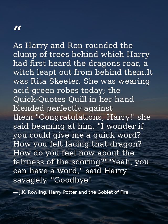 As Harry and Ron rounded the clump of trees behind which Harry had first heard the dragons roar, a witch leapt out from  — J.K. Rowling, Harry Potter and the Goblet of Fire