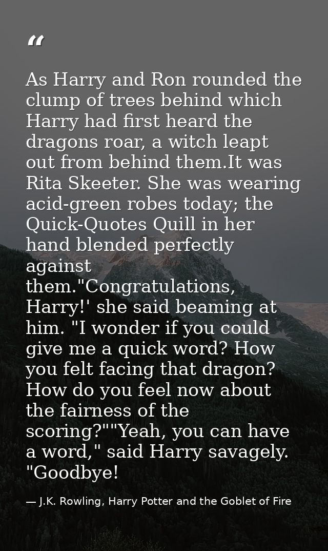 As Harry and Ron rounded the clump of trees behind which Harry had first heard the dragons roar, a witch leapt out from  — J.K. Rowling, Harry Potter and the Goblet of Fire
