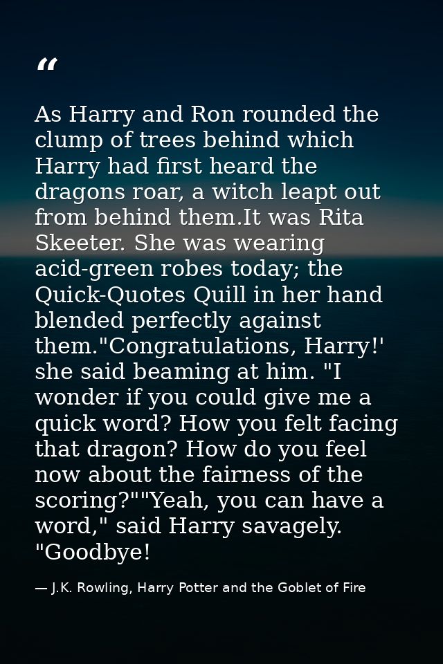 As Harry and Ron rounded the clump of trees behind which Harry had first heard the dragons roar, a witch leapt out from  — J.K. Rowling, Harry Potter and the Goblet of Fire