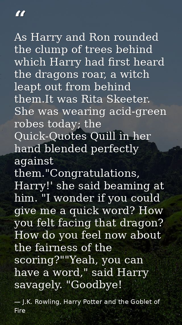 As Harry and Ron rounded the clump of trees behind which Harry had first heard the dragons roar, a witch leapt out from  — J.K. Rowling, Harry Potter and the Goblet of Fire