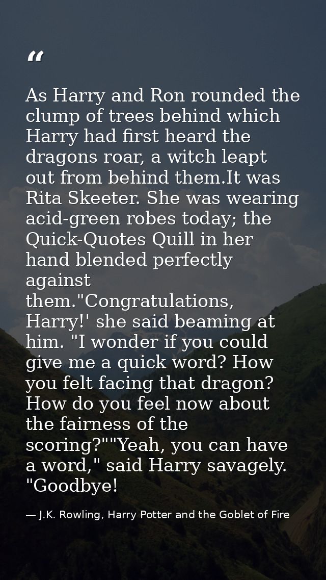 As Harry and Ron rounded the clump of trees behind which Harry had first heard the dragons roar, a witch leapt out from  — J.K. Rowling, Harry Potter and the Goblet of Fire