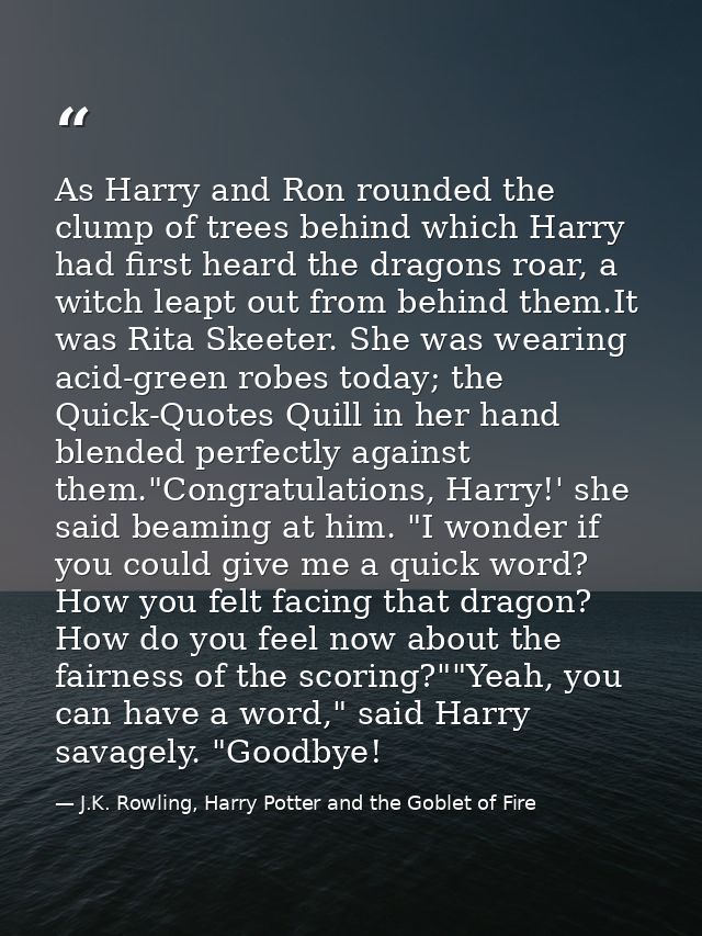 As Harry and Ron rounded the clump of trees behind which Harry had first heard the dragons roar, a witch leapt out from  — J.K. Rowling, Harry Potter and the Goblet of Fire