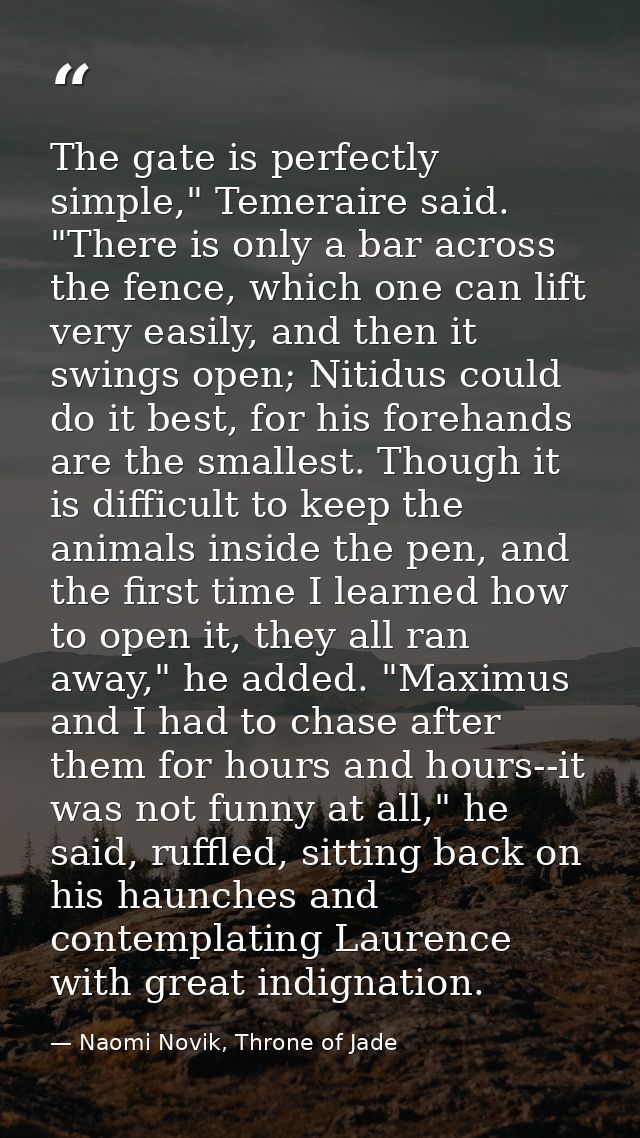 The gate is perfectly simple," Temeraire said. "There is only a bar across the fence, which one can lift very easily, an — Naomi Novik, Throne of Jade
